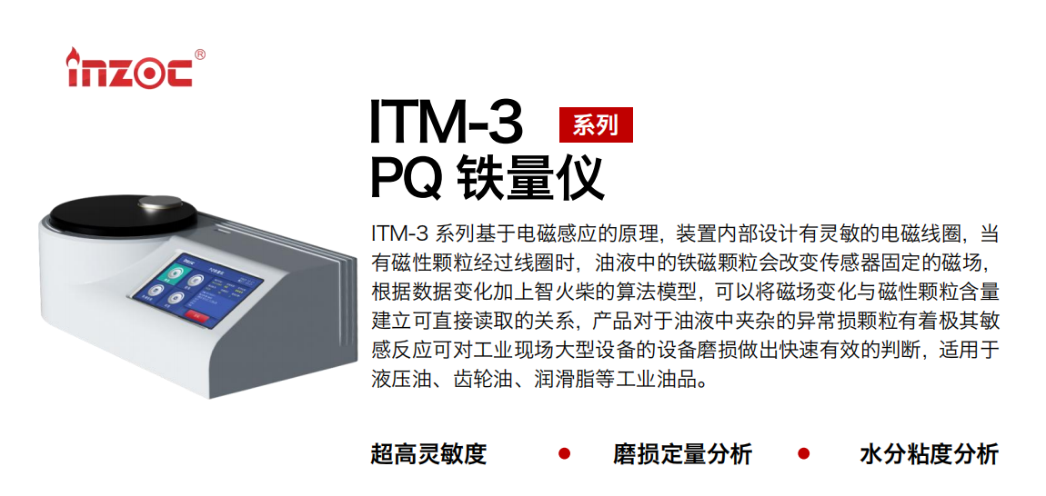 ITM-3系列PQ鐵量?jī)x基于電磁感應(yīng)的原理，裝置內(nèi)部設(shè)計(jì)有靈敏的電磁線圈，當(dāng)有磁性顆粒經(jīng)過線圈時(shí)，油液中的鐵磁顆粒會(huì)改變傳感器固定的磁場(chǎng)，根據(jù)數(shù)據(jù)變化加上智火柴的算法模型，可以將磁場(chǎng)變化與磁性顆粒含量建立可直接讀取的關(guān)系，產(chǎn)品對(duì)于油液中夾雜的異常損顆粒有著極其敏感反應(yīng)可對(duì)工業(yè)現(xiàn)場(chǎng)大型設(shè)備的設(shè)備磨損做出快速有效的判斷，適用于液壓油、齒輪油、潤(rùn)滑脂等工業(yè)油品。