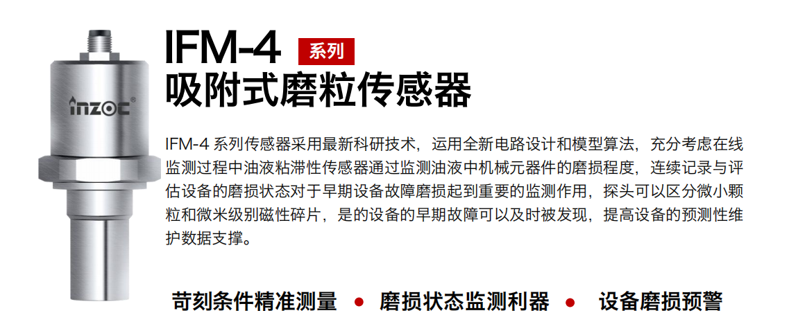 IFM-4系列油液吸附式磨粒傳感器采用最新科研技術(shù)，運(yùn)用全新電路設(shè)計和模型算法，充分考慮在線監(jiān)測過程中油液粘滯性傳感器通過監(jiān)測油液中機(jī)械元器件的磨損程度，連續(xù)記錄與評估設(shè)備的磨損狀態(tài)對于早期設(shè)備故障磨損起到重要的監(jiān)測作用，探頭可以區(qū)分微小顆粒和微米級別磁性碎片，是的設(shè)備的早期故障可以及時被發(fā)現(xiàn)，提高設(shè)備的預(yù)測性維護(hù)數(shù)據(jù)支撐。
行業(yè)：鋼鐵、石化、盾構(gòu)、電力、風(fēng)電、大型設(shè)備、OEM 集成等
油品：液壓油、透平油、柴機(jī)油、絕緣油、變壓器油等