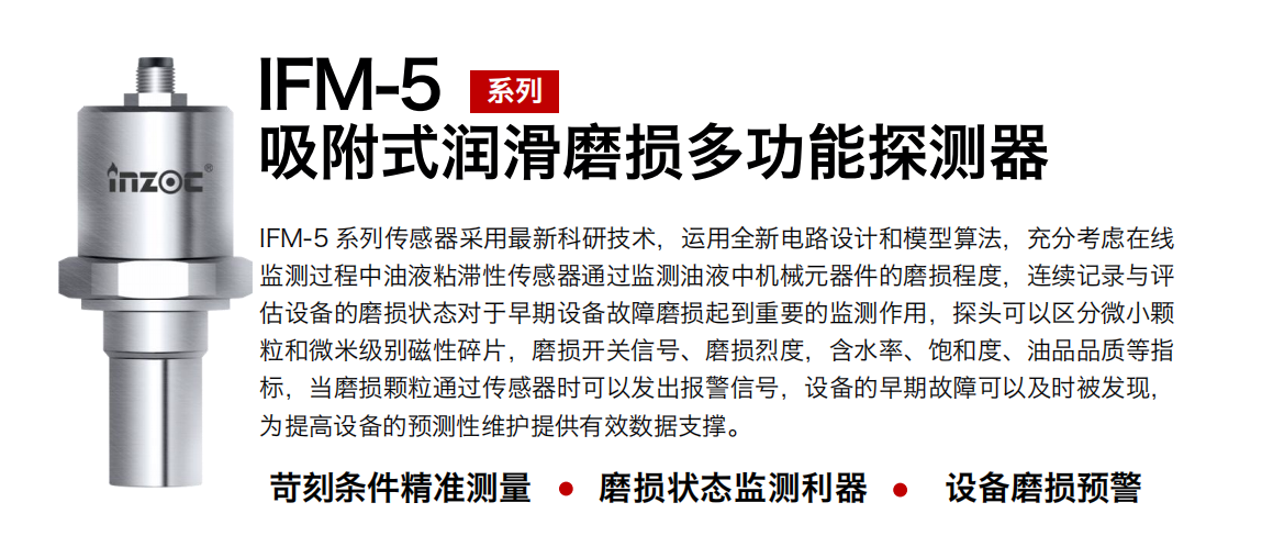 IFM-5吸附式潤滑磨損多功能探測器采用最新科研技術(shù)，運用全新電路設(shè)計和模型算法，充分考慮在線監(jiān)測過程中油液粘滯性傳感器通過監(jiān)測油液中機械元器件的磨損程度，連續(xù)記錄與評估設(shè)備的磨損狀態(tài)對于早期設(shè)備故障磨損起到重要的監(jiān)測作用，探頭可以區(qū)分微小顆粒和微米級別磁性碎片，磨損開關(guān)信號、磨損烈度，含水率、飽和度、油品品質(zhì)等指標，當磨損顆粒通過傳感器時可以發(fā)出報警信號，設(shè)備的早期故障可以及時被發(fā)現(xiàn)，為提高設(shè)備的預(yù)測性維護提供有效數(shù)據(jù)支撐。
行業(yè)：鋼鐵、石化、盾構(gòu)、電力、風電、大型設(shè)備、OEM 集成等
油品：液壓油、透平油、柴機油、絕緣油、變壓器油等