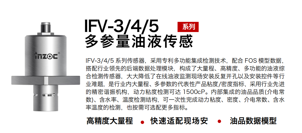 IFV-3/4/5多參量油液傳感器，采用專利多功能集成檢測技術，配合 FOS 模型數據，搭配行業領先的后端數據處理模塊，構成了大量程、高精度、多功能的油液綜合檢測傳感器，大大降低了在線油液監測現場安裝反復開孔以及安裝控件等行業難題，是行業內大量程、多參數的代表性產品粘度/密度指標，采用行業先進的精密諧振機構，動力粘度檢測可達 1500cP。內部集成的油品品質(介電常數)、含水率、溫度檢測結構，可一次性完成動力粘度、密度、介電常數、含水率溫度的檢測，也按需可選配更多指標。
行業：鋼鐵冶金/石油化工/能源電力/水泥建材/大型機械/煤炭采礦/地下挖掘等
油品：齒輪油/液壓油/透平油/柴機油/絕緣油等