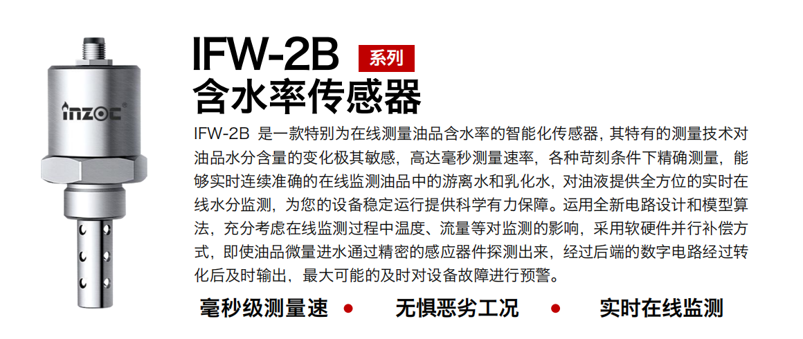 IFW-2B油液含水率傳感器是一款特別為在線測量油品含水率的智能化傳感器，其特有的測量技術對油品水分含量的變化極其敏感，高達毫秒測量速率，各種苛刻條件下精確測量，能夠?qū)崟r連續(xù)準確的在線監(jiān)測油品中的游離水和乳化水，對油液提供全方位的實時在線水分監(jiān)測，為您的設備穩(wěn)定運行提供科學有力保障。運用全新電路設計和模型算法，充分考慮在線監(jiān)測過程中溫度、流量等對監(jiān)測的影響，采用軟硬件并行補償方式，即使油品微量進水通過精密的感應器件探測出來，經(jīng)過后端的數(shù)字電路經(jīng)過轉(zhuǎn)化后及時輸出，最大可能的及時對設備故障進行預警。
行業(yè)：鋼鐵冶金/石油化工/能源電力/水泥建材/大型機械/煤炭采礦/地下挖掘等
油品：潤滑油/齒輪油/液壓油/透平油/渦輪機油等