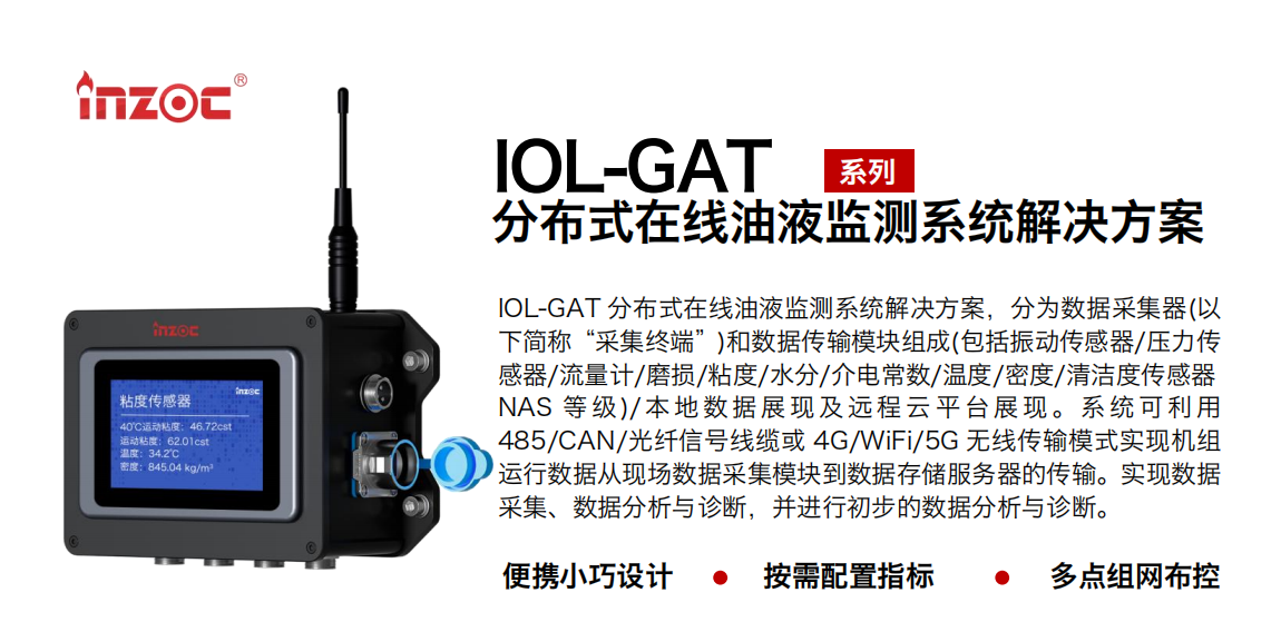 IOL-GAT 分布式在線油液監(jiān)測(cè)系統(tǒng)解決方案，分為數(shù)據(jù)采集器(以下簡(jiǎn)稱“采集終端”)和數(shù)據(jù)傳輸模塊組成(包括振動(dòng)傳感器/壓力傳感器/流量計(jì)/磨損/粘度/水分/介電常數(shù)/溫度/密度/清潔度傳感器NAS 等 級(jí))/ 本 地?cái)?shù) 據(jù) 展現(xiàn) 及 遠(yuǎn)程 云 平 臺(tái)展 現(xiàn) 。系 統(tǒng) 可利 用485/CAN/光纖信號(hào)線纜或 4G/WiFi/5G 無線傳輸模式實(shí)現(xiàn)機(jī)組運(yùn)行數(shù)據(jù)從現(xiàn)場(chǎng)數(shù)據(jù)采集模塊到數(shù)據(jù)存儲(chǔ)服務(wù)器的傳輸。實(shí)現(xiàn)數(shù)據(jù)采集、數(shù)據(jù)分析與診斷，并進(jìn)行初步的數(shù)據(jù)分析與診斷。
				    行業(yè)：應(yīng)用于油液監(jiān)測(cè)傳感器的數(shù)據(jù)采集傳輸或多路信號(hào)的集成分析。
                    油品：液壓油/齒輪油/空壓機(jī)油/燃?xì)鈾C(jī)油/水乙二醇抗燃液壓油等。