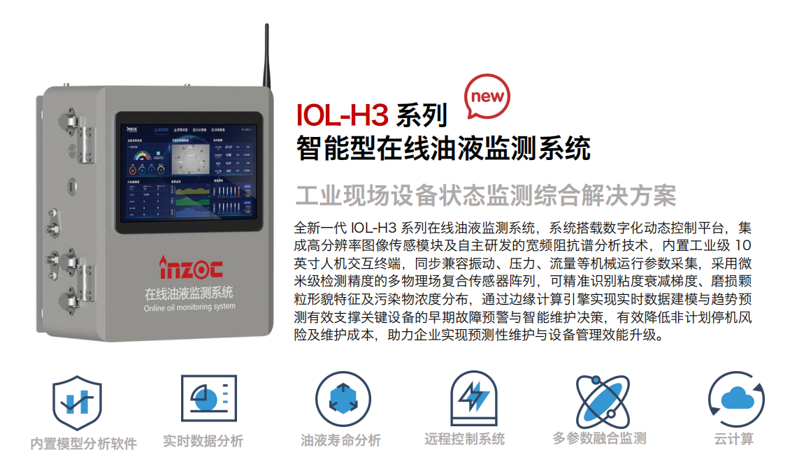 IOL-H3系列智能型在線油液監測系統-工業現場設備狀態監測綜合解決方案
全新一代 IOL-H3 系列在線油液監測系統，系統搭載數字化動態控制平臺，集成高分辨率圖像傳感模塊及自主研發的寬頻阻抗譜分析技術，內置工業級 10英寸人機交互終端，同步兼容振動、壓力、流量等機械運行參數采集，采用微米級檢測精度的多物理場復合傳感器陣列，可精準識別粘度衰減梯度、磨損顆粒形貌特征及污染物濃度分布，通過邊緣計算引擎實現實時數據建模與趨勢預測有效支撐關鍵設備的早期故障預警與智能維護決策，有效降低非計劃停機風險及維護成本，助力企業實現預測性維護與設備管理效能升級。