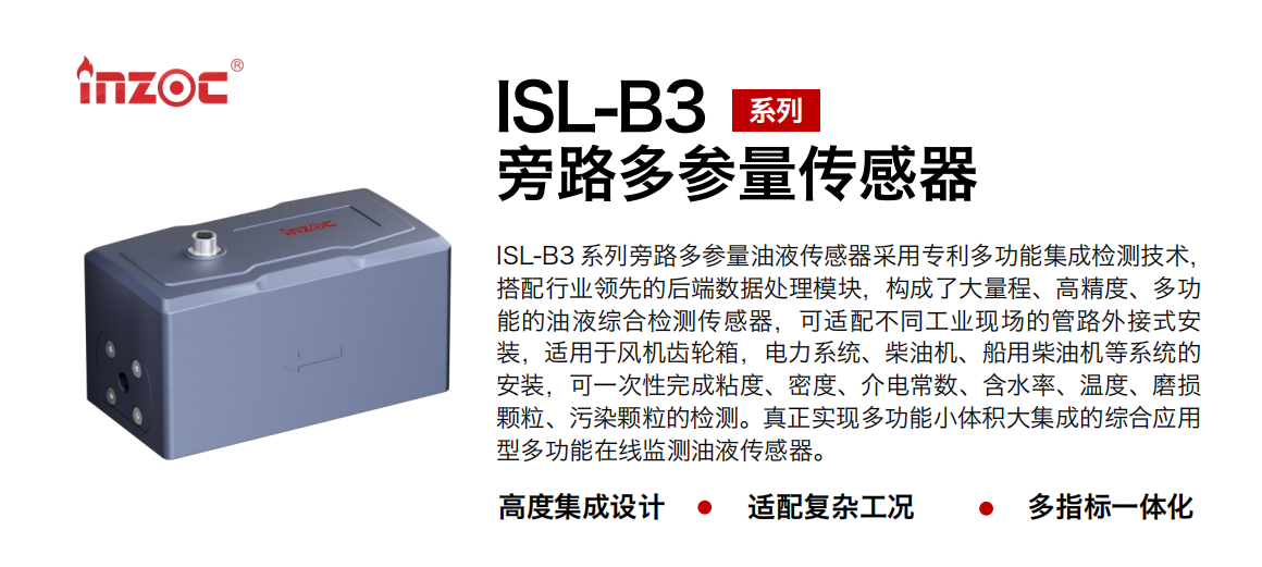 ISL-B3 系列旁路多參量油液傳感器采用專(zhuān)利多功能集成檢測(cè)技術(shù)，搭配行業(yè)領(lǐng)先的后端數(shù)據(jù)處理模塊，構(gòu)成了大量程、高精度、多功能的油液綜合檢測(cè)傳感器，可適配不同工業(yè)現(xiàn)場(chǎng)的管路外接式安裝，適用于風(fēng)機(jī)齒輪箱，電力系統(tǒng)、柴油機(jī)、船用柴油機(jī)等系統(tǒng)的安裝，可一次性完成粘度、密度、介電常數(shù)、含水率、溫度、磨損顆粒、污染顆粒的檢測(cè)。真正實(shí)現(xiàn)多功能小體積大集成的綜合應(yīng)用型多功能在線(xiàn)監(jiān)測(cè)油液傳感器。
                    應(yīng)用行業(yè)：鋼鐵、石化、盾構(gòu)、電力、風(fēng)電、大型設(shè)備、OEM 等
                    適用油品：齒輪油、液壓油、透平油、柴機(jī)油等